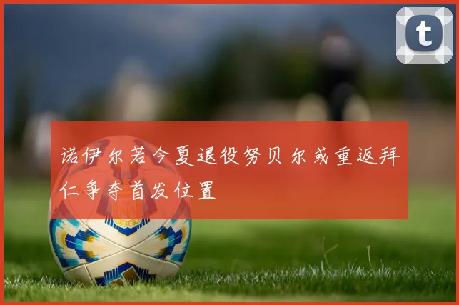 诺伊尔若今夏退役努贝尔或重返拜仁争夺首发位置
