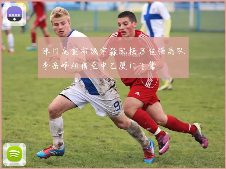 津门虎宣布钱宇淼阮杨吕佳强离队李岳峰租借至中乙厦门飞鹭