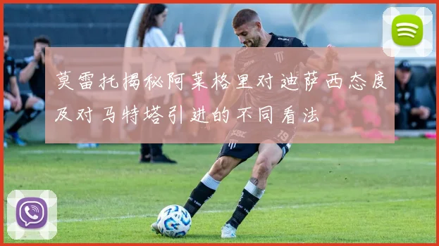 莫雷托揭秘阿莱格里对迪萨西态度及对马特塔引进的不同看法
