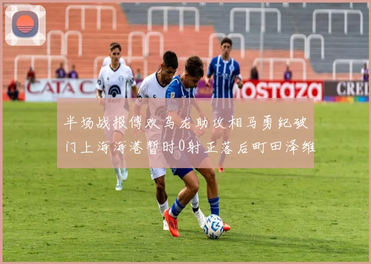 半场战报傅欢乌龙助攻相马勇纪破门上海海港暂时0射正落后町田泽维亚0-2