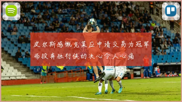 皮尔斯感慨克莱应申请交易为冠军而投奔独行侠的决心令人心痛