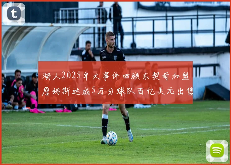 湖人2025年大事件回顾东契奇加盟詹姆斯达成5万分球队百亿美元出售