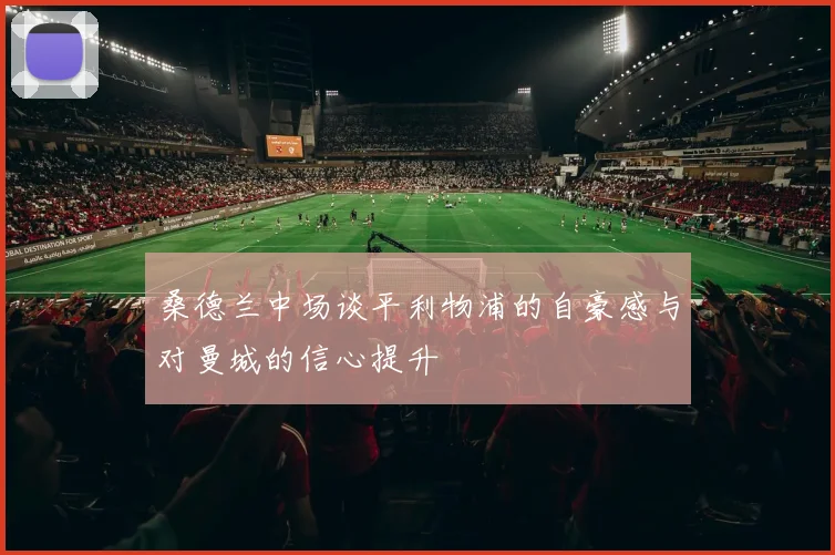 桑德兰中场谈平利物浦的自豪感与对曼城的信心提升