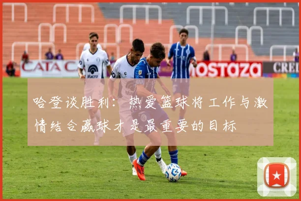 哈登谈胜利：热爱篮球将工作与激情结合赢球才是最重要的目标