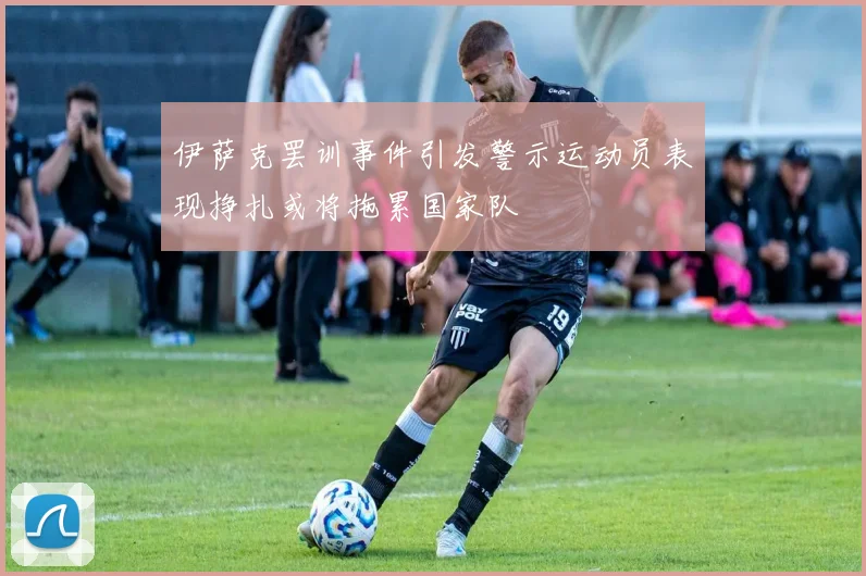 伊萨克罢训事件引发警示运动员表现挣扎或将拖累国家队