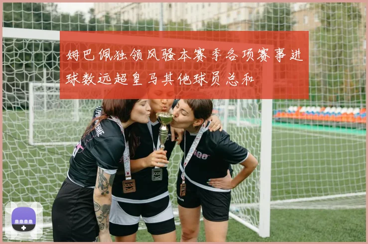 姆巴佩独领风骚本赛季各项赛事进球数远超皇马其他球员总和
