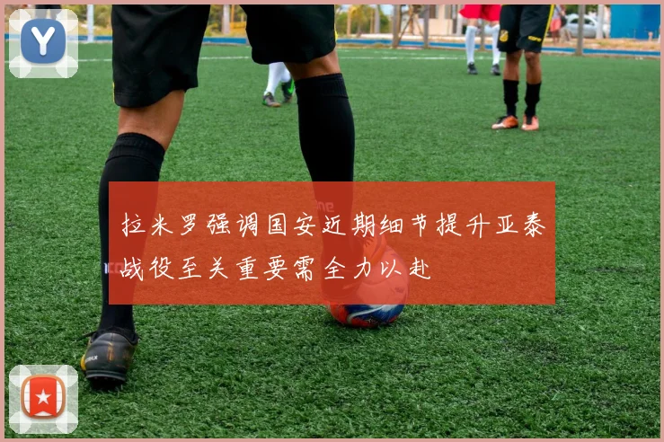拉米罗强调国安近期细节提升亚泰战役至关重要需全力以赴