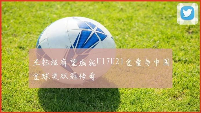 王钰栋有望成就U17U21金童与中国金球奖双冠传奇