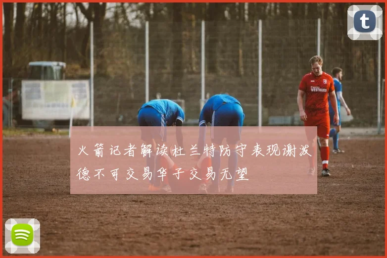 火箭记者解读杜兰特防守表现谢泼德不可交易华子交易无望