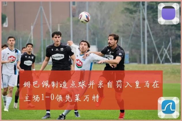 姆巴佩制造点球并亲自罚入皇马在主场1-0领先莱万特