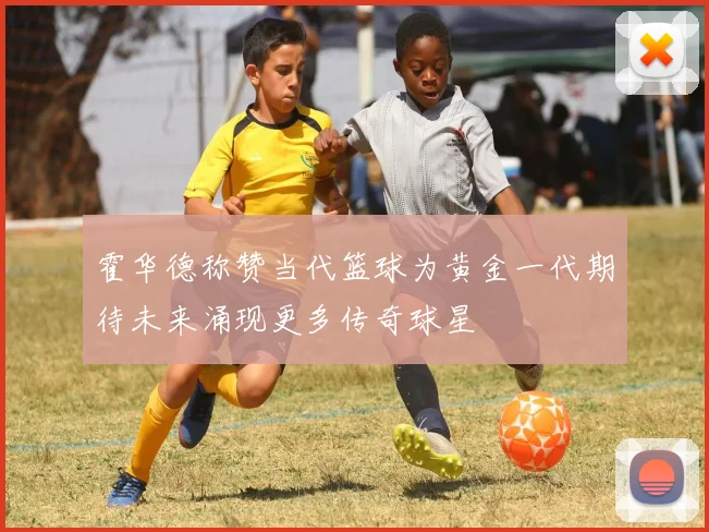 霍华德称赞当代篮球为黄金一代期待未来涌现更多传奇球星