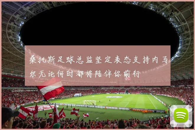 桑托斯足球总监坚定表态支持内马尔无论何时都将陪伴你前行
