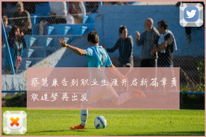 蔡慧康告别职业生涯开启新篇章勇敢追梦再出发