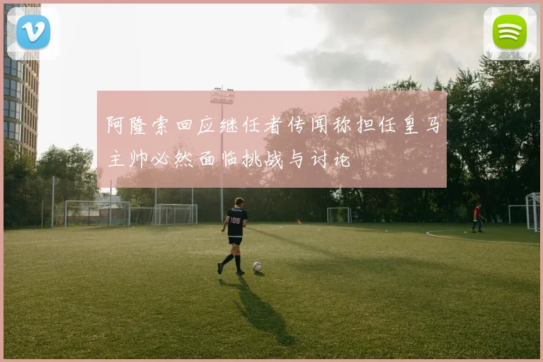 阿隆索回应继任者传闻称担任皇马主帅必然面临挑战与讨论
