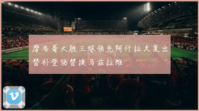 摩洛哥大胜三球领先阿什拉夫复出替补登场替换马兹拉维