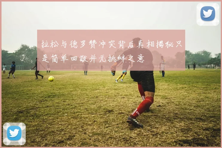 拉松与德罗赞冲突背后真相揭秘只是简单回敬并无挑衅之意