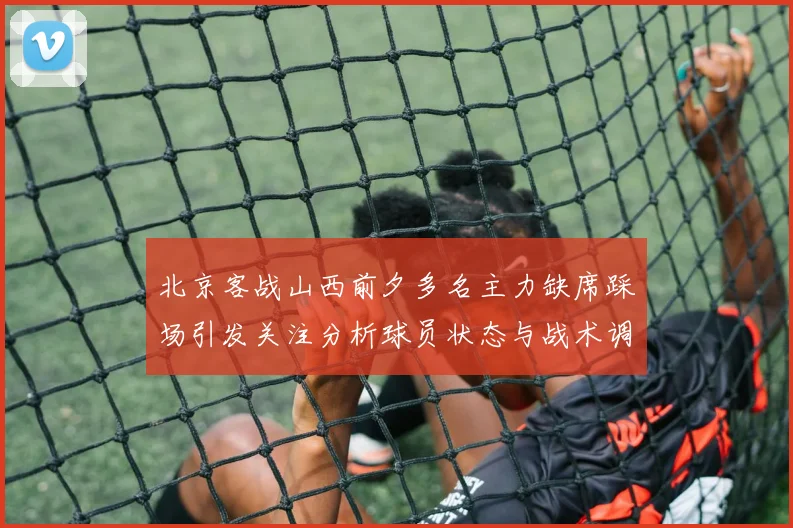 北京客战山西前夕多名主力缺席踩场引发关注分析球员状态与战术调整