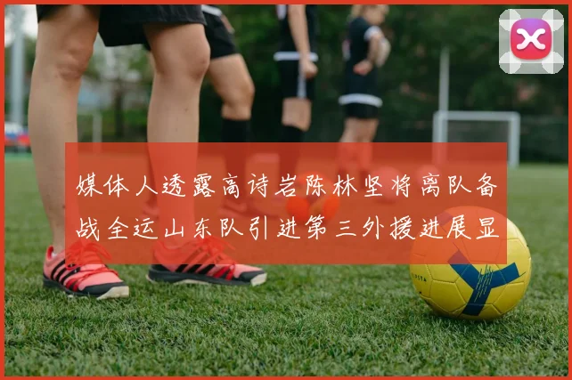 媒体人透露高诗岩陈林坚将离队备战全运山东队引进第三外援进展显著