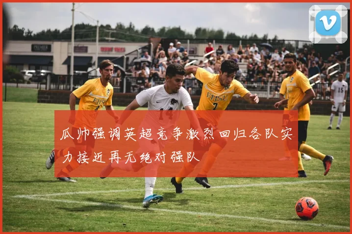 瓜帅强调英超竞争激烈回归各队实力接近再无绝对强队