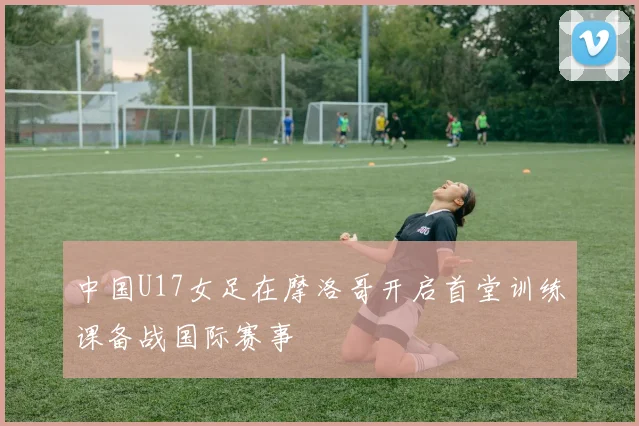 中国U17女足在摩洛哥开启首堂训练课备战国际赛事