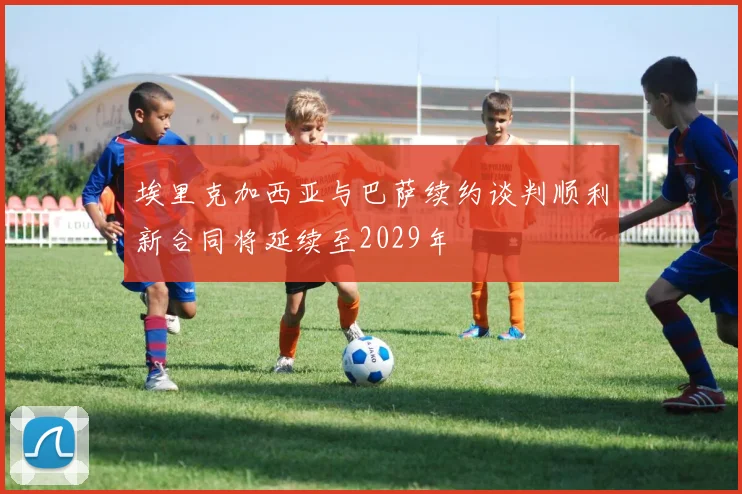 埃里克加西亚与巴萨续约谈判顺利新合同将延续至2029年