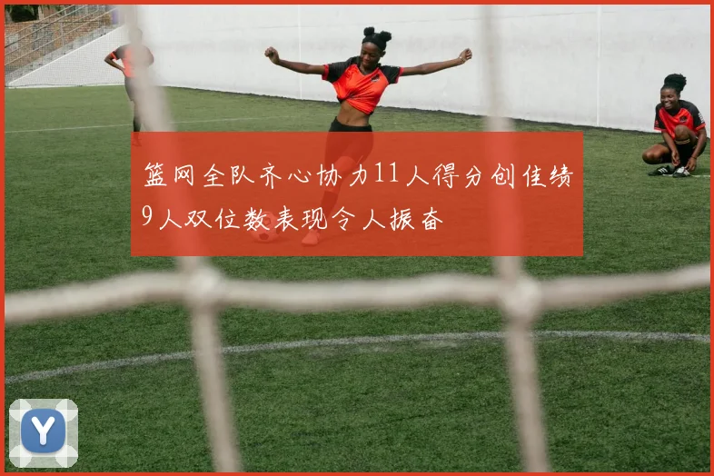篮网全队齐心协力11人得分创佳绩9人双位数表现令人振奋