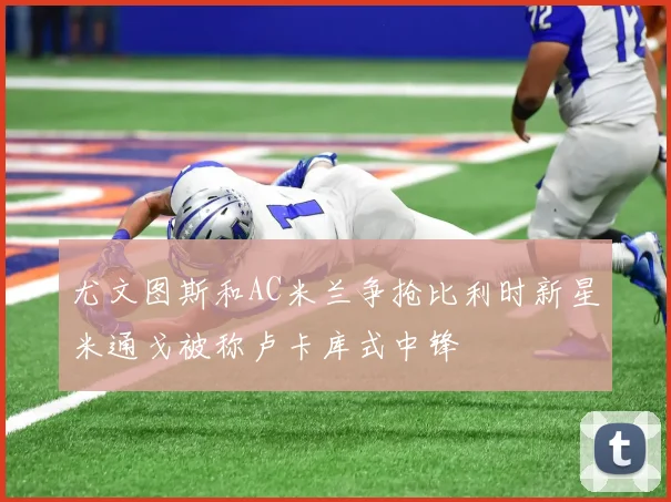 尤文图斯和AC米兰争抢比利时新星米通戈被称卢卡库式中锋