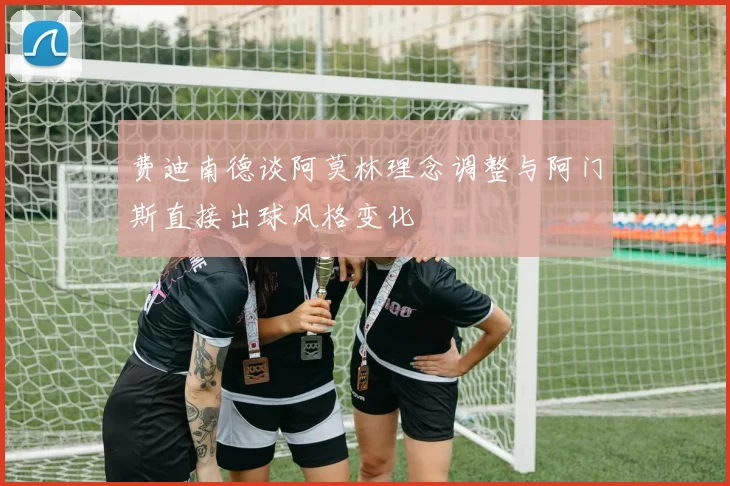 费迪南德谈阿莫林理念调整与阿门斯直接出球风格变化