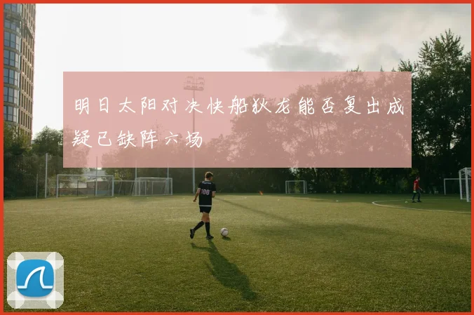 明日太阳对决快船狄龙能否复出成疑已缺阵六场