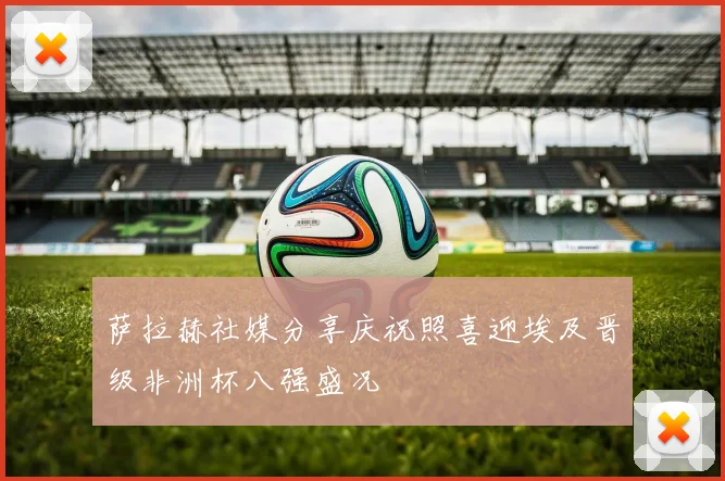 萨拉赫社媒分享庆祝照喜迎埃及晋级非洲杯八强盛况