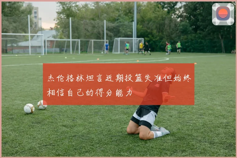杰伦格林坦言近期投篮失准但始终相信自己的得分能力