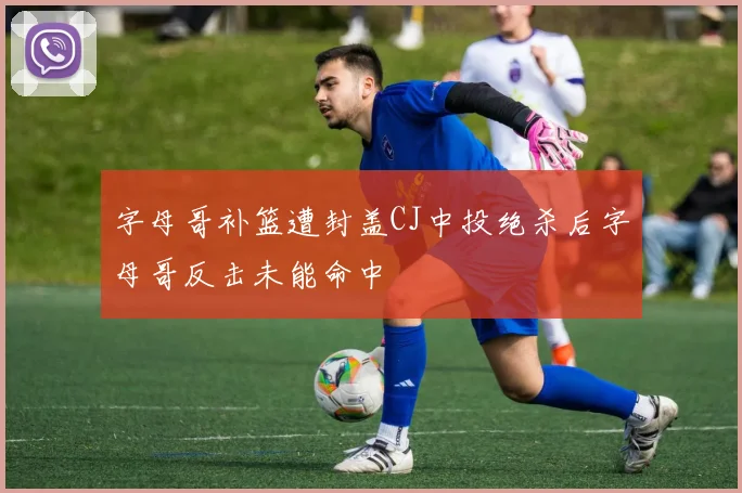 字母哥补篮遭封盖CJ中投绝杀后字母哥反击未能命中