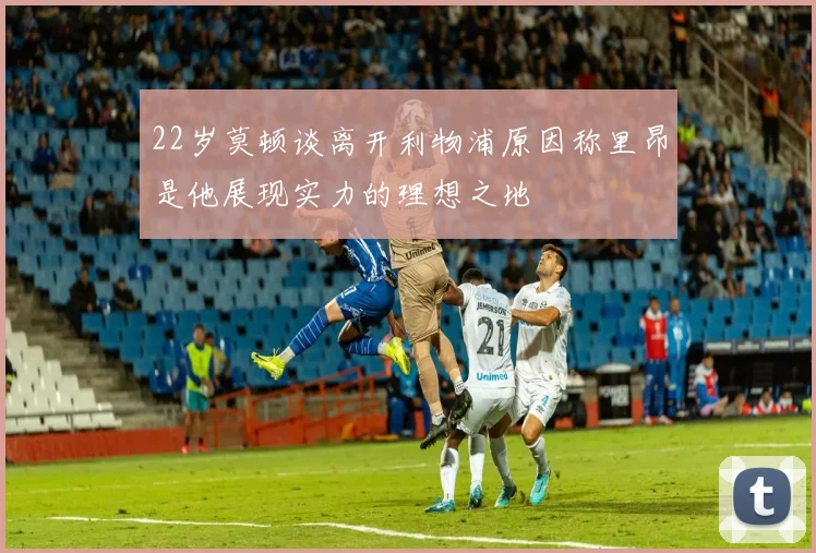 22岁莫顿谈离开利物浦原因称里昂是他展现实力的理想之地