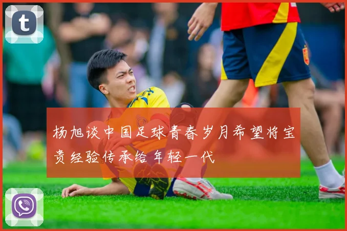 杨旭谈中国足球青春岁月希望将宝贵经验传承给年轻一代