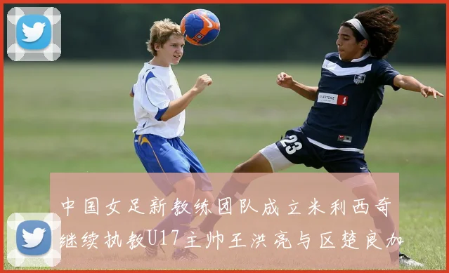 中国女足新教练团队成立米利西奇继续执教U17主帅王洪亮与区楚良加盟