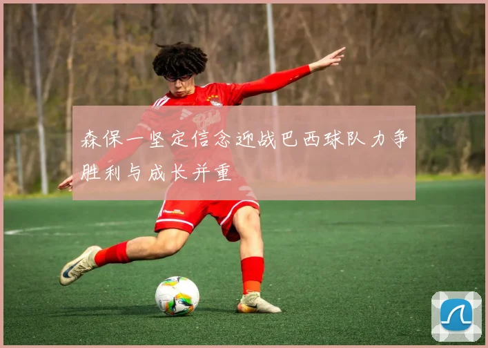 森保一坚定信念迎战巴西球队力争胜利与成长并重