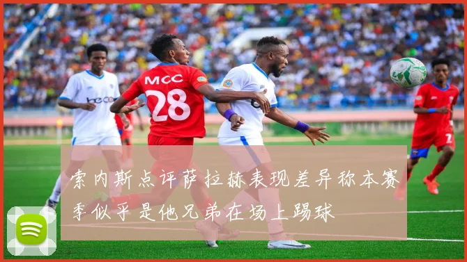 索内斯点评萨拉赫表现差异称本赛季似乎是他兄弟在场上踢球