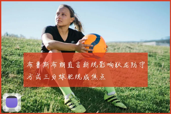 布鲁斯布朗直言新规影响狄龙防守方式三分球犯规成焦点
