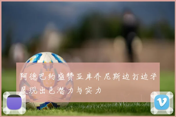 阿德巴约盛赞亚库乔尼斯边打边学展现出色潜力与实力