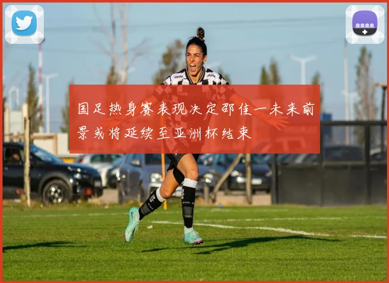 国足热身赛表现决定邵佳一未来前景或将延续至亚洲杯结束