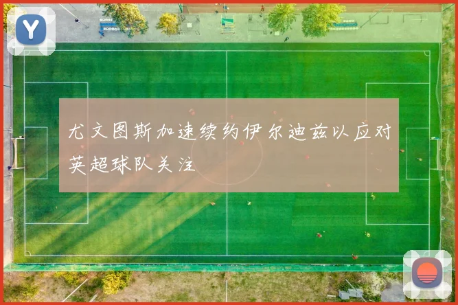 尤文图斯加速续约伊尔迪兹以应对英超球队关注