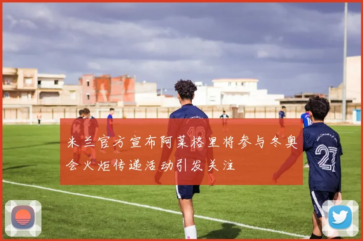 米兰官方宣布阿莱格里将参与冬奥会火炬传递活动引发关注