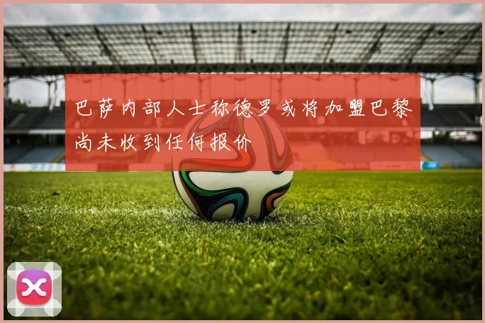 巴萨内部人士称德罗或将加盟巴黎尚未收到任何报价
