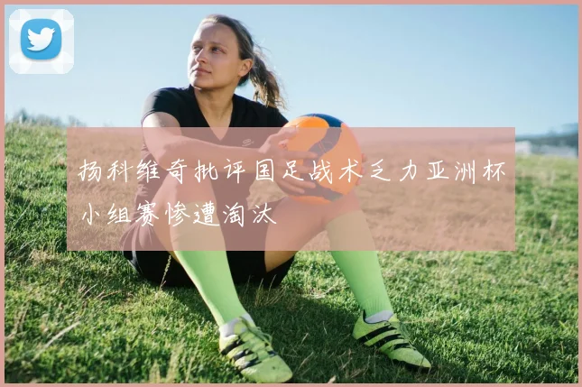 扬科维奇批评国足战术乏力亚洲杯小组赛惨遭淘汰