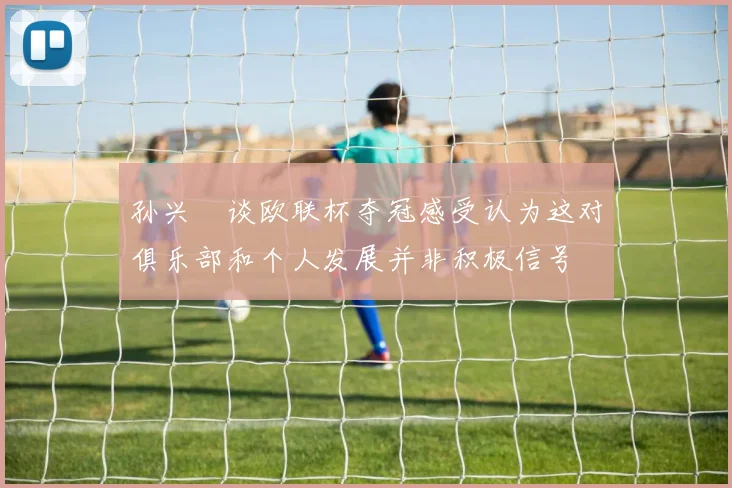 孙兴慜谈欧联杯夺冠感受认为这对俱乐部和个人发展并非积极信号