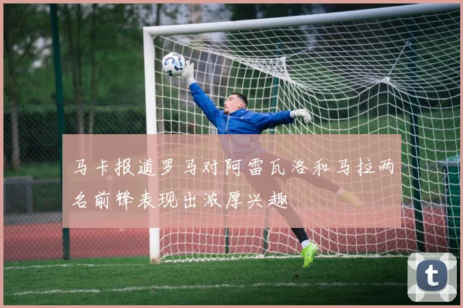 马卡报道罗马对阿雷瓦洛和马拉两名前锋表现出浓厚兴趣